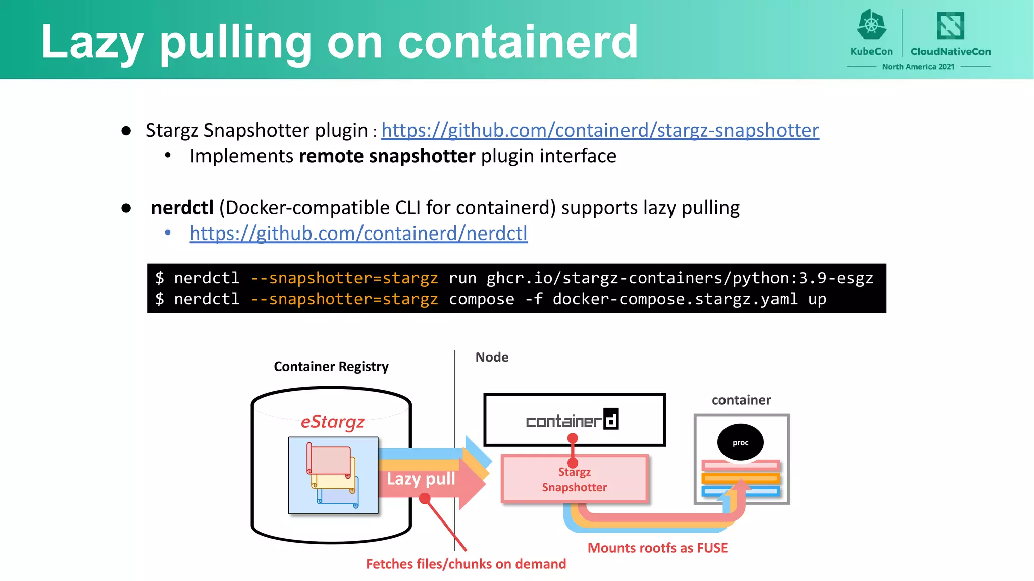 proc
Lazy pulling on containerd
Stargz
Snapshotter
Fetches files/chunks on demand
Mounts rootfs as FUSE
● Stargz Snapshotter plugin : https://github.com/containerd/stargz-snapshotter
• Implements remote snapshotter plugin interface
● nerdctl (Docker-compatible CLI for containerd) supports lazy pulling
• https://github.com/containerd/nerdctl
$ nerdctl --snapshotter=stargz run ghcr.io/stargz-containers/python:3.9-esgz
$ nerdctl --snapshotter=stargz compose -f docker-compose.stargz.yaml up
Node
Lazy pull
Container Registry
eStargz
container
 