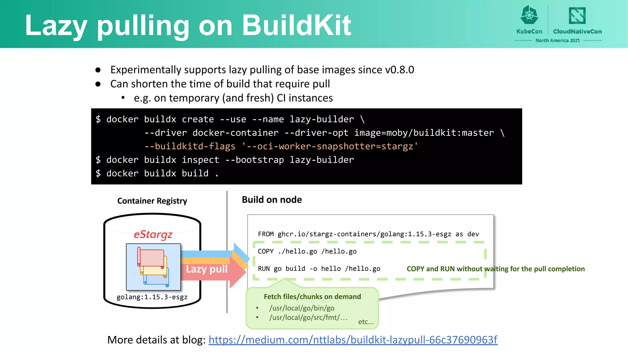 Lazy pulling on BuildKit
FROM ghcr.io/stargz-containers/golang:1.15.3-esgz as dev
COPY ./hello.go /hello.go
RUN go build -o hello /hello.go COPY and RUN without waiting for the pull completion
• /usr/local/go/bin/go
• /usr/local/go/src/fmt/…
etc...
Fetch files/chunks on demand
Build on node
● Experimentally supports lazy pulling of base images since v0.8.0
● Can shorten the time of build that require pull
• e.g. on temporary (and fresh) CI instances
Lazy pull
Container Registry
eStargz
golang:1.15.3-esgz
More details at blog: https://medium.com/nttlabs/buildkit-lazypull-66c37690963f
$ docker buildx create --use --name lazy-builder 
--driver docker-container --driver-opt image=moby/buildkit:master 
--buildkitd-flags '--oci-worker-snapshotter=stargz'
$ docker buildx inspect --bootstrap lazy-builder
$ docker buildx build .
 