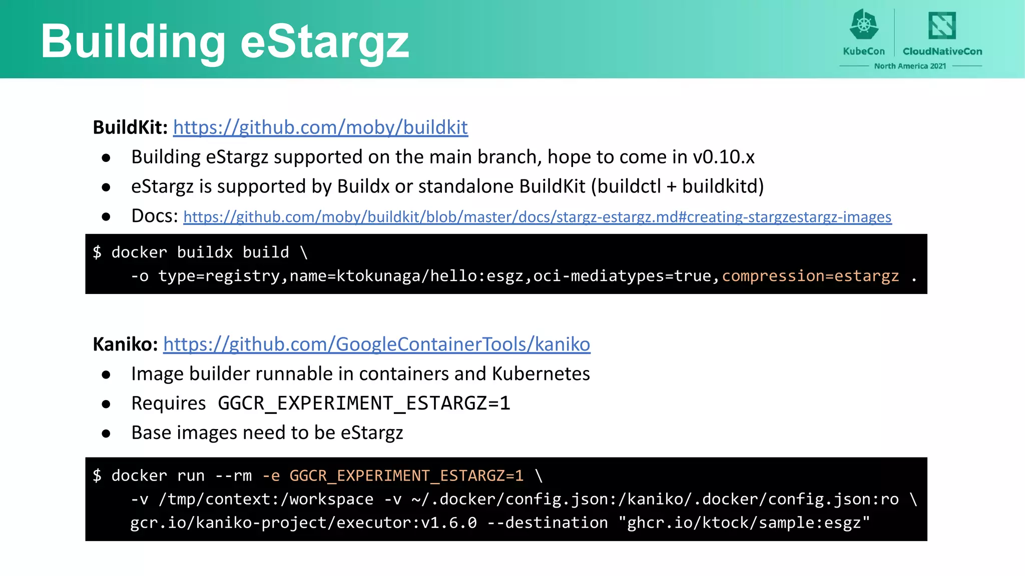Building eStargz
BuildKit: https://github.com/moby/buildkit
● Building eStargz supported on the main branch, hope to come in v0.10.x
● eStargz is supported by Buildx or standalone BuildKit (buildctl + buildkitd)
● Docs: https://github.com/moby/buildkit/blob/master/docs/stargz-estargz.md#creating-stargzestargz-images
$ docker buildx build 
-o type=registry,name=ktokunaga/hello:esgz,oci-mediatypes=true,compression=estargz .
Kaniko: https://github.com/GoogleContainerTools/kaniko
● Image builder runnable in containers and Kubernetes
● Requires GGCR_EXPERIMENT_ESTARGZ=1
● Base images need to be eStargz
$ docker run --rm -e GGCR_EXPERIMENT_ESTARGZ=1 
-v /tmp/context:/workspace -v ~/.docker/config.json:/kaniko/.docker/config.json:ro 
gcr.io/kaniko-project/executor:v1.6.0 --destination "ghcr.io/ktock/sample:esgz"
 