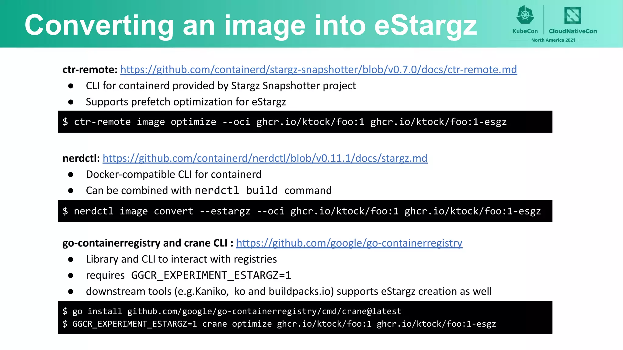 Converting an image into eStargz
ctr-remote: https://github.com/containerd/stargz-snapshotter/blob/v0.7.0/docs/ctr-remote.md
● CLI for containerd provided by Stargz Snapshotter project
● Supports prefetch optimization for eStargz
$ ctr-remote image optimize --oci ghcr.io/ktock/foo:1 ghcr.io/ktock/foo:1-esgz
go-containerregistry and crane CLI : https://github.com/google/go-containerregistry
● Library and CLI to interact with registries
● requires GGCR_EXPERIMENT_ESTARGZ=1
● downstream tools (e.g.Kaniko, ko and buildpacks.io) supports eStargz creation as well
$ go install github.com/google/go-containerregistry/cmd/crane@latest
$ GGCR_EXPERIMENT_ESTARGZ=1 crane optimize ghcr.io/ktock/foo:1 ghcr.io/ktock/foo:1-esgz
nerdctl: https://github.com/containerd/nerdctl/blob/v0.11.1/docs/stargz.md
● Docker-compatible CLI for containerd
● Can be combined with nerdctl build command
$ nerdctl image convert --estargz --oci ghcr.io/ktock/foo:1 ghcr.io/ktock/foo:1-esgz
 