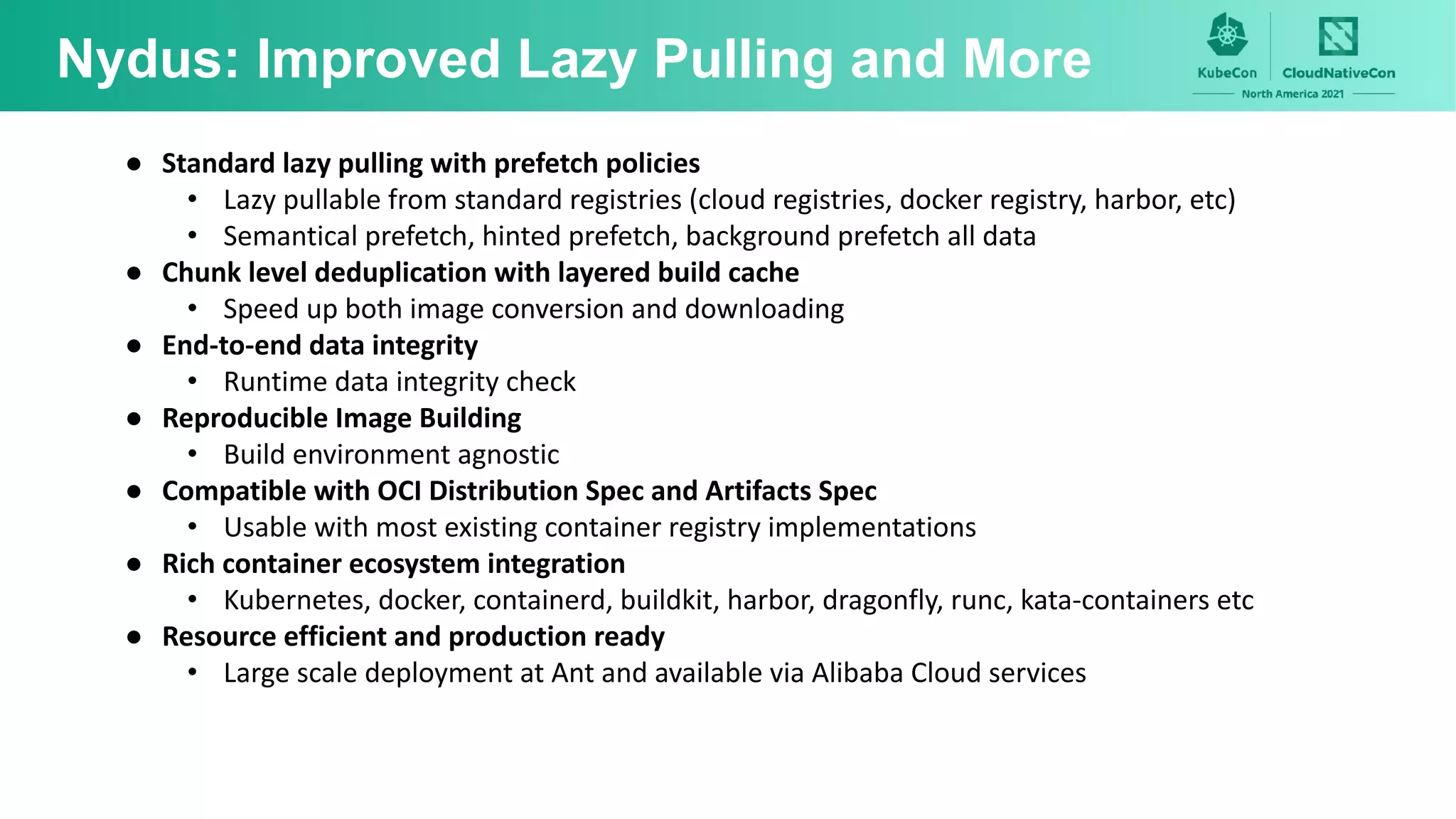 Nydus: Improved Lazy Pulling and More
● Standard lazy pulling with prefetch policies
• Lazy pullable from standard registries (cloud registries, docker registry, harbor, etc)
• Semantical prefetch, hinted prefetch, background prefetch all data
● Chunk level deduplication with layered build cache
• Speed up both image conversion and downloading
● End-to-end data integrity
• Runtime data integrity check
● Reproducible Image Building
• Build environment agnostic
● Compatible with OCI Distribution Spec and Artifacts Spec
• Usable with most existing container registry implementations
● Rich container ecosystem integration
• Kubernetes, docker, containerd, buildkit, harbor, dragonfly, runc, kata-containers etc
● Resource efficient and production ready
• Large scale deployment at Ant and available via Alibaba Cloud services
 