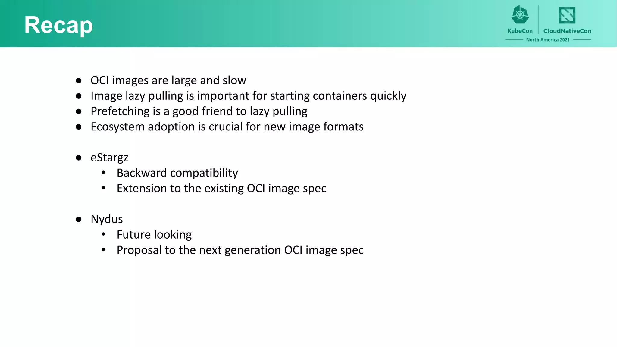 Recap
● OCI images are large and slow
● Image lazy pulling is important for starting containers quickly
● Prefetching is a good friend to lazy pulling
● Ecosystem adoption is crucial for new image formats
● eStargz
• Backward compatibility
• Extension to the existing OCI image spec
● Nydus
• Future looking
• Proposal to the next generation OCI image spec
 