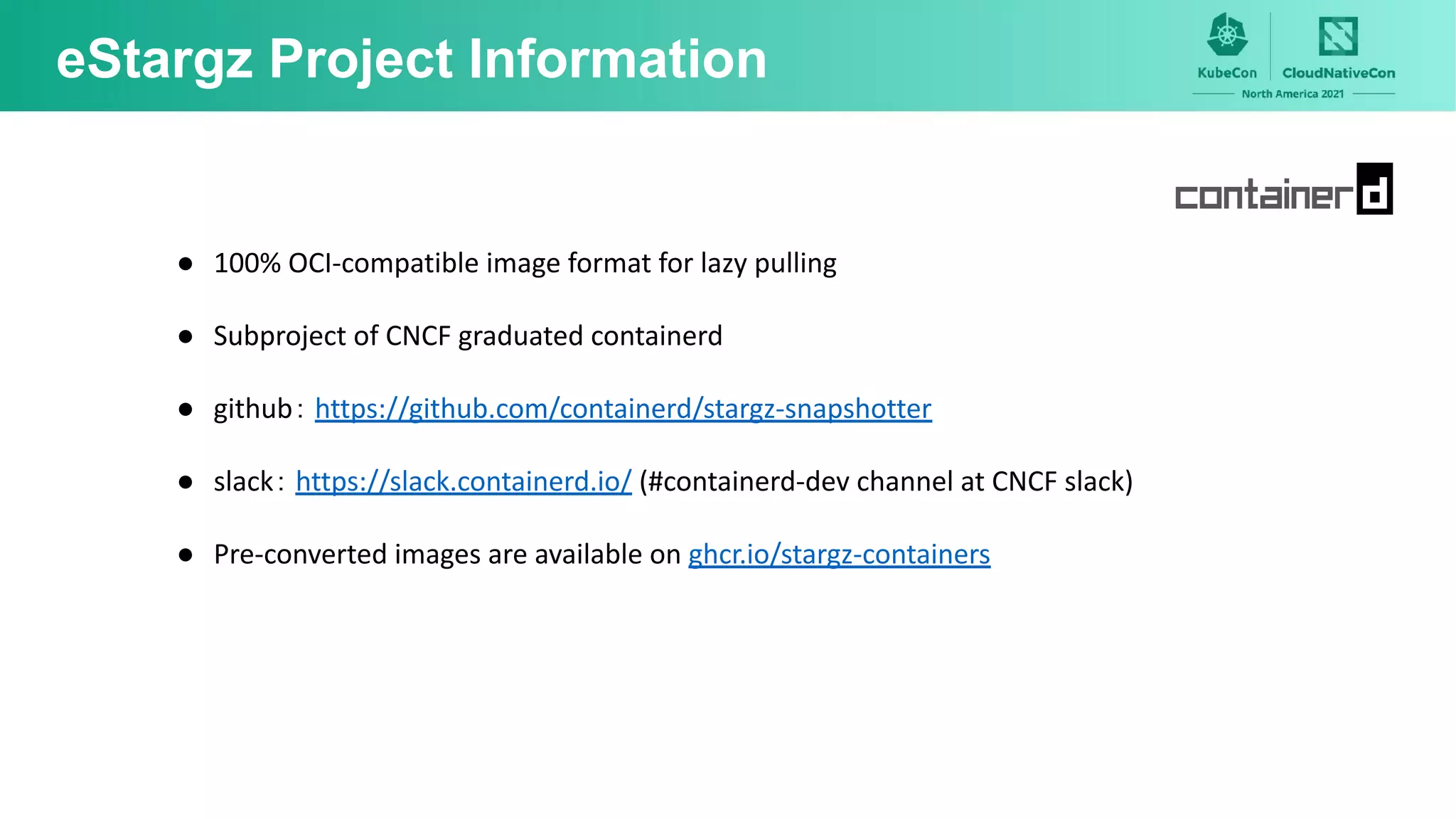 eStargz Project Information
● 100% OCI-compatible image format for lazy pulling
● Subproject of CNCF graduated containerd
● github： https://github.com/containerd/stargz-snapshotter
● slack： https://slack.containerd.io/ (#containerd-dev channel at CNCF slack)
● Pre-converted images are available on ghcr.io/stargz-containers
 