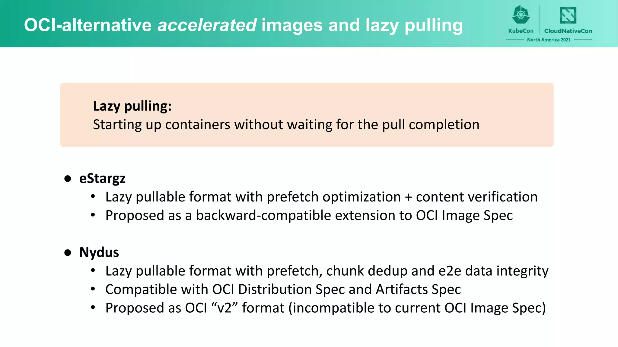 OCI-alternative accelerated images and lazy pulling
Lazy pulling:
Starting up containers without waiting for the pull completion
● eStargz
• Lazy pullable format with prefetch optimization + content verification
• Proposed as a backward-compatible extension to OCI Image Spec
● Nydus
• Lazy pullable format with prefetch, chunk dedup and e2e data integrity
• Compatible with OCI Distribution Spec and Artifacts Spec
• Proposed as OCI “v2” format (incompatible to current OCI Image Spec)
 