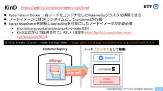 Copyright(c)2021 NTT Corp. All Rights Reserved
KinD
l Kubernetes in Docker Kubernetes
l 1CRI containerd
l Stargz Snapshotter lazy pulling
• ghcr.io/stargz-containers/estargz-kind-node:0.9.0
• KinD 21 :https://github.com/kubernetes-
sigs/kind/pull/2076
$ kind create cluster --name estargz-demo --image ghcr.io/stargz-containers/estargz-kind-node:0.9.0
Stargz
Snapshotter
kubelet
Lazy pull
Container Registry
eStargz
https://github.com/kubernetes-sigs/kind
 
