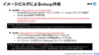 Copyright(c)2021 NTT Corp. All Rights Reserved
eStargz
l Kaniko : https://github.com/GoogleContainerTools/kaniko
• Kubernetes
• GGCR_EXPERIMENT_ESTARGZ=17
• eStargz
$ docker run --rm -e GGCR_EXPERIMENT_ESTARGZ=1 ¥
-v /tmp/context:/workspace -v ~/.docker/config.json:/kaniko/.docker/config.json:ro ¥
gcr.io/kaniko-project/executor:v1.6.0 --destination "ghcr.io/ktock/sample:esgz"
$ docker buildx build ¥
-o type=registry,name=ktokunaga/hello:esgz,oci-mediatypes=true,compression=estargz .
l BuildKit : https://github.com/moby/buildkit
• eStargz7compression type1 master
• Docker Buildx
https://github.com/moby/buildkit/blob/master/docs/stargz-estargz.md#creating-
stargzestargz-images
 