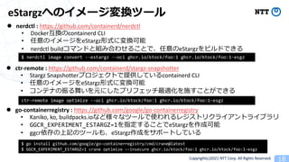 Copyright(c)2021 NTT Corp. All Rights Reserved
eStargz
l nerdctl : https://github.com/containerd/nerdctl
• Docker 1containerd CLI
• 1 eStargz
• nerdctl build 1eStargz
l ctr-remote : https://github.com/containerd/stargz-snapshotter
• Stargz Snapshotter containerd CLI
• 1 eStargz
• 1
l go-containerregistry : https://github.com/google/go-containerregistry
• Kaniko, ko, buildpacks.io 8
• GGCR_EXPERIMENT_ESTARGZ=1 eStargz
• ggcr 1 1 eStargz
$ nerdctl image convert --estargz --oci ghcr.io/ktock/foo:1 ghcr.io/ktock/foo:1-esgz
$ go install github.com/google/go-containerregistry/cmd/crane@latest
$ GGCR_EXPERIMENT_ESTARGZ=1 crane optimize –-insecure ghcr.io/ktock/foo:1 ghcr.io/ktock/foo:1-esgz
ctr-remote image optimize --oci ghcr.io/ktock/foo:1 ghcr.io/ktock/foo:1-esgz
 