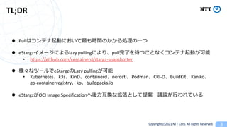 Copyright(c)2021 NTT Corp. All Rights Reserved
TL;DR
l Pull 3
l eStargz lazy pulling pull
• https://github.com/containerd/stargz-snapshotter
l eStargz Lazy pulling
• Kubernetes k3s KinD containerd nerdctl Podman CRI-O BuildKit Kaniko
go-containerregistry ko buildpacks.io
l eStargz OCI Image Specification
 