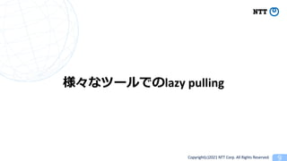 Copyright(c)2021 NTT Corp. All Rights Reserved
lazy pulling
 
