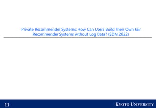 11 KYOTO UNIVERSITY
Private Recommender Systems: How Can Users Build Their Own Fair
Recommender Systems without Log Data? (SDM 2022)
 