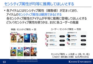 13 KYOTO UNIVERSITY
センシティブ属性が均等に推薦してほしいとする

各アイテムにはセンシティブ属性（離散値）が定まっており、
アイテムのセンシティブ属性は観測できるとする
各センシティブ属性のアイテムが平等に推薦に登場してほしいとする
どういうセンシティブ属性を使うかは、まさに各ユーザーの裁量
映画: センシティブ属性 = 国 ユーザー: センシティブ属性 = 性別
https://twitter.com/Suzu_Mg https://twitter.com/sudaofficial
https://www.imdb.com/title/tt0114709/
https://www.imdb.com/title/tt0245429/
センシティブ属性 = 人気度 ∈ {高, 中, 低}
（フォロワー数を基に分類）なども考えられる
 