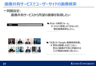19 KYOTO UNIVERSITY
画像共有サービスでユーザーサイドの画像検索

問題設定:
画像共有サービスから所望の画像を取得したい
 flickr の検索フォーム。
 テキスト検索しかできないけど、
類似画像検索もしたい。
https://www.flickr.com/
 「社長」の Google 画像検索結果。
 男性の画像しか出てこない。
男女の画像が平等に評価される
スコア関数を検索に用いたい。
https://www.google.com/search?q=%E7%A4%BE%E9%95%B7&tbm=isch
 