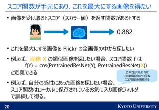 20 KYOTO UNIVERSITY
スコア関数が手元にあり、これを最大にする画像を得たい

画像を受け取るとスコア（スカラー値）を返す関数があるとする

これを最大にする画像を Flickr の全画像の中から探したい

例えば、 画像 X の類似画像を探したい場合、スコア関数 f は
と定義できる

例えば、自分の感性にあった画像を探したい場合、
スコア関数はローカルに保存されているお気に入り画像フォルダ
で訓練して得る。
0.882
f(Y) = cos(PretrainedResNet(Y), PretrainedResNet(X))
公平性がほしければ
この準備段階で公平な
スコア関数を用意する
 