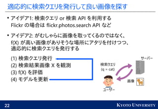22 KYOTO UNIVERSITY
適応的に検索クエリを発行して良い画像を探す

アイデア1: 検索クエリ or 検索 API を利用する
Flickr の場合は flickr.photos.search API など

アイデア2: がむしゃらに画像を取ってくるのではなく、
f(X) が高い画像がありそうな場所にアタリを付けつつ、
適応的に検索クエリを発行する
(1) 検索クエリ発行
(2) 検索結果画像 X を観測
(3) f(X) を評価
(4) モデルを更新
検索クエリ
(q = cat)
画像
ユーザー
サーバー
 