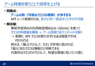 24 KYOTO UNIVERSITY
アーム特徴を使うことで効率を上げる

問題点:
アームの数（可能なクエリの種類）が多すぎる
API レート制限のため, 各クエリを一度試すことすら不可能

解決策:
事前学習済みの汎用単語埋め込み (GloVe) を使って
クエリの特徴量を構築 + アーム特徴つきバンディットを解く
→ 実際に API クエリを発行せずともある程度アタリを
付けられる
例えば、「猫」とクエリして、f(X) が非常に低ければ、
「猫」に似たクエリは無駄だと判断できる
代表的なクエリだけクエリして、有望な領域に絞っていく感じ
 