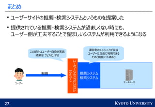 27 KYOTO UNIVERSITY
まとめ

ユーザーサイドの推薦・検索システムというものを提案した

提供されている推薦・検索システムが望ましくない時にも、
ユーザー側が工夫することで望ましいシステムが利用できるようになる
推薦システム
検索システム
この部分はユーザー自身が実装
結果を「フェア化」する
ユーザーサイドアルゴリズム
（ラッパー）
利用
ユーザー データベース
運営側のエンジニアが実装
ユーザーは自由に利用できる
だけど機能に不満あり
 