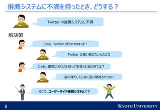 5 KYOTO UNIVERSITY
推薦システムに不満を持ったとき、どうする？
解決策
Twitter の推薦システムに不満
じゃあ、Twitter 使うのやめれば？
Twitter は使い続けたいんだよな
じゃあ、運営にリクエスト送って実装されるの待てば？
望み薄だしそんなに長い間待ちたくない
そこで、ユーザーサイド推薦システムです
 