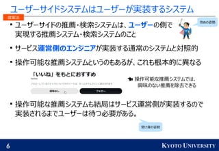 6 KYOTO UNIVERSITY
ユーザーサイドシステムはユーザーが実装するシステム

ユーザーサイドの推薦・検索システムは、ユーザーの側で
実現する推薦システム・検索システムのこと

サービス運営側のエンジニアが実装する通常のシステムと対照的

操作可能な推薦システムというのもあるが、これも根本的に異なる

操作可能な推薦システムも結局はサービス運営側が実装するので
実装されるまでユーザーは待つ必要がある。
 操作可能な推薦システムでは、
興味のない推薦を除去できる
攻めの姿勢
受け身の姿勢
提案法
 
