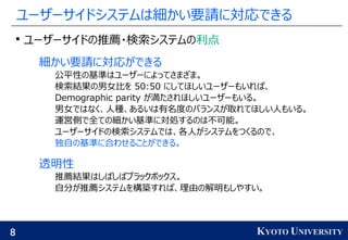 8 KYOTO UNIVERSITY
ユーザーサイドシステムは細かい要請に対応できる

ユーザーサイドの推薦・検索システムの利点
細かい要請に対応ができる
公平性の基準はユーザーによってさまざま。
検索結果の男女比を 50:50 にしてほしいユーザーもいれば、
Demographic parity が満たされほしいユーザーもいる。
男女ではなく、人種、あるいは有名度のバランスが取れてほしい人もいる。
運営側で全ての細かい基準に対処するのは不可能。
ユーザーサイドの検索システムでは、各人がシステムをつくるので、
独自の基準に合わせることができる。
透明性
推薦結果はしばしばブラックボックス。
自分が推薦システムを構築すれば、理由の解明もしやすい。
 