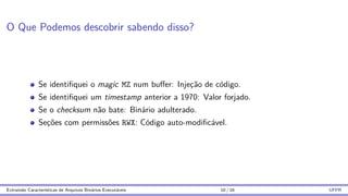 O Que Podemos descobrir sabendo disso?
Se identifiquei o magic MZ num buffer: Injeção de código.
Se identifiquei um timestamp anterior a 1970: Valor forjado.
Se o checksum não bate: Binário adulterado.
Seções com permissões RWX: Código auto-modificável.
Extraindo Caracterı́sticas de Arquivos Binários Executáveis 10 / 16 UFPR
 