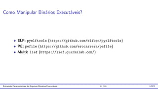 Como Manipular Binários Executáveis?
ELF: pyelftools (https://github.com/eliben/pyelftools)
PE: pefile (https://github.com/erocarrera/pefile)
Multi: lief (https://lief.quarkslab.com/)
Extraindo Caracterı́sticas de Arquivos Binários Executáveis 11 / 16 UFPR
 