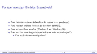 Por que Investigar Binários Executáveis?
Para detectar malware (classificação malware vs. goodware)
Para realizar análises forenses (o que tem dentro?).
Para se identificar versões (Windows 8 vs. Windows 10).
Para se criar uma filogenia (qual software veio antes de qual?).
E se você não tem o código-fonte?
Extraindo Caracterı́sticas de Arquivos Binários Executáveis 2 / 16 UFPR
 