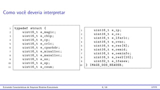 Como você deveria interpretar
1 typedef struct {
2 uint16_t e_magic;
3 uint16_t e_cblp;
4 uint16_t e_cp;
5 uint16_t e_crlc;
6 uint16_t e_cparhdr;
7 uint16_t e_minalloc;
8 uint16_t e_maxalloc;
9 uint16_t e_ss;
10 uint16_t e_sp;
11 uint16_t e_csum;
1 uint16_t e_ip;
2 uint16_t e_cs;
3 uint16_t e_lfarlc;
4 uint16_t e_ovno;
5 uint16_t e_res [4];
6 uint16_t e_oemid;
7 uint16_t e_oeminfo;
8 uint16_t e_res2 [10];
9 uint32_t e_lfanew;
10 } IMAGE_DOS_HEADER ;
Extraindo Caracterı́sticas de Arquivos Binários Executáveis 8 / 16 UFPR
 