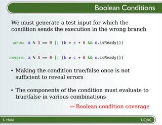 S. Hallé
Making the condition true/false once is not
suﬀicient to reveal errors
The components of the condition must evaluate to
true/false in various combinations
⇒ Boolean condition coverage
We must generate a test input for which the
condition sends the execution in the wrong branch
Boolean Conditions
a % 3 == 0 || (b > c + 6 && o.isReady())
a % 3 == 0 || (b ≥ c + 6 && o.isReady())
ACTUAL
EXPECTED
 