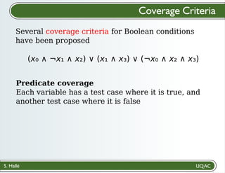 S. Hallé
Several coverage criteria for Boolean conditions
have been proposed
Coverage Criteria
(x₀ ∧ ¬x₁ ∧ x₂) ∨ (x₁ ∧ x₃) ∨ (¬x₀ ∧ x₂ ∧ x₃)
Predicate coverage
Each variable has a test case where it is true, and
another test case where it is false
 