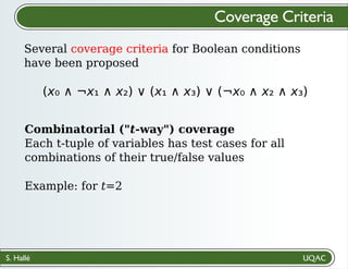S. Hallé
Several coverage criteria for Boolean conditions
have been proposed
Coverage Criteria
(x₀ ∧ ¬x₁ ∧ x₂) ∨ (x₁ ∧ x₃) ∨ (¬x₀ ∧ x₂ ∧ x₃)
Combinatorial ("t-way") coverage
Each t-tuple of variables has test cases for all
combinations of their true/false values
Example: for t=2
 