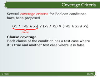 S. Hallé
Several coverage criteria for Boolean conditions
have been proposed
Coverage Criteria
(x₀ ∧ ¬x₁ ∧ x₂) ∨ (x₁ ∧ x₃) ∨ (¬x₀ ∧ x₂ ∧ x₃)
Clause coverage
Each clause of the condition has a test case where
it is true and another test case where it is false
{
clause
 