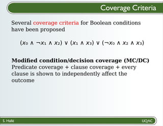 S. Hallé
Several coverage criteria for Boolean conditions
have been proposed
Coverage Criteria
(x₀ ∧ ¬x₁ ∧ x₂) ∨ (x₁ ∧ x₃) ∨ (¬x₀ ∧ x₂ ∧ x₃)
Modiﬁed condition/decision coverage (MC/DC)
Predicate coverage + clause coverage + every
clause is shown to independently aﬀect the
outcome
 