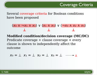 S. Hallé
Several coverage criteria for Boolean conditions
have been proposed
Coverage Criteria
(x₀ ∧ ¬x₁ ∧ x₂) ∨ (x₁ ∧ x₃) ∨ (¬x₀ ∧ x₂ ∧ x₃)
Modiﬁed condition/decision coverage (MC/DC)
Predicate coverage + clause coverage + every
clause is shown to independently aﬀect the
outcome
⊥
⊥ ⊥ ⊥
x₀ = ⊥ x₁ = ⊥ x₂ = ⊥ x₃ = ⊥
 