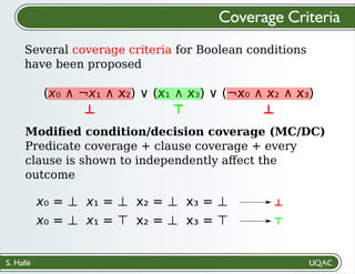 S. Hallé
Several coverage criteria for Boolean conditions
have been proposed
Coverage Criteria
(x₀ ∧ ¬x₁ ∧ x₂) ∨ (x₁ ∧ x₃) ∨ (¬x₀ ∧ x₂ ∧ x₃)
Modiﬁed condition/decision coverage (MC/DC)
Predicate coverage + clause coverage + every
clause is shown to independently aﬀect the
outcome
(x₀ ∧ ¬x₁ ∧ x₂) ∨ (x₁ ∧ x₃) ∨ (¬x₀ ∧ x₂ ∧ x₃)
⊥
⊥ ⊤ ⊥
x₀ = ⊥ x₁ = ⊥ x₂ = ⊥ x₃ = ⊥
⊤
x₀ = ⊥ x₁ = ⊤ x₂ = ⊥ x₃ = ⊤
 
