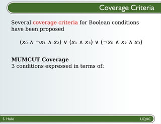 S. Hallé
Several coverage criteria for Boolean conditions
have been proposed
Coverage Criteria
(x₀ ∧ ¬x₁ ∧ x₂) ∨ (x₁ ∧ x₃) ∨ (¬x₀ ∧ x₂ ∧ x₃)
MUMCUT Coverage
3 conditions expressed in terms of:
 