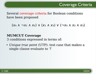 S. Hallé
Several coverage criteria for Boolean conditions
have been proposed
Coverage Criteria
(x₀ ∧ ¬x₁ ∧ x₂) ∨ (x₁ ∧ x₃) ∨ (¬x₀ ∧ x₂ ∧ x₃)
MUMCUT Coverage
3 conditions expressed in terms of:
Unique true point (UTP): test case that makes a
single clause evaluate to ⊤
 