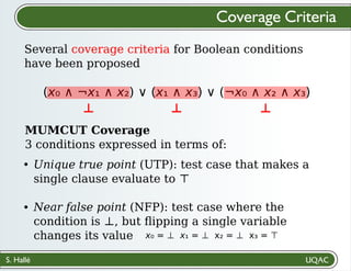 S. Hallé
Several coverage criteria for Boolean conditions
have been proposed
Coverage Criteria
(x₀ ∧ ¬x₁ ∧ x₂) ∨ (x₁ ∧ x₃) ∨ (¬x₀ ∧ x₂ ∧ x₃)
MUMCUT Coverage
3 conditions expressed in terms of:
Unique true point (UTP): test case that makes a
single clause evaluate to ⊤
Near false point (NFP): test case where the
condition is ⊥, but ﬂipping a single variable
changes its value
⊥ ⊥ ⊥
x₀ = ⊥ x₁ = ⊥ x₂ = ⊥ x₃ = ⊤
 