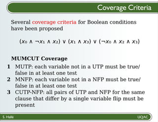 S. Hallé
Several coverage criteria for Boolean conditions
have been proposed
Coverage Criteria
(x₀ ∧ ¬x₁ ∧ x₂) ∨ (x₁ ∧ x₃) ∨ (¬x₀ ∧ x₂ ∧ x₃)
MUTP: each variable not in a UTP must be true/
false in at least one test
MNFP: each variable not in a NFP must be true/
false in at least one test
CUTP-NFP: all pairs of UTP and NFP for the same
clause that diﬀer by a single variable ﬂip must be
present
MUMCUT Coverage
1
2
3
 