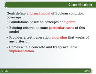 S. Hallé
Foundations based on concepts of algebra
Existing criteria become particular cases of this
model
Provides a test generation algorithm that works of
any criterion
Comes with a concrete and freely available
implementation
Goal: deﬁne a formal model of Boolean condition
coverage
Contribution
 