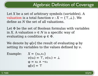 S. Hallé
Algebraic Definition of Coverage
Let X be a set of arbitrary symbols (variables). A
valuation is a total function ν : X → {⊤,⊥}. We
deﬁne as N the set of all valuations.
We denote by φ[ν] the result of evaluating φ by
setting its variables to the values deﬁned by ν.
Let Φ be the set of Boolean formulas with variables
in X. A valuation ν ∈ N is a speciﬁc way of
evaluating a condition φ ∈ Φ.
Example: X = {x₀,x₁}
ν(x₀) = ⊤, ν(x₁) = ⊥
φ = x₀ ∧ ¬x₁
φ[ν] = ⊤
 