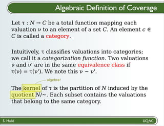 S. Hallé
Algebraic Definition of Coverage
Let τ : N → C be a total function mapping each
valuation ν to an element of a set C. An element c ∈
C is called a category.
Intuitively, τ classiﬁes valuations into categories;
we call it a categorization function. Two valuations
ν and ν' are in the same equivalence class if
τ(ν) = τ(ν'). We note this ν ~ ν'.
The kernel of τ is the partition of N induced by the
quotient N/~. Each subset contains the valuations
that belong to the same category.
algebra!
 
