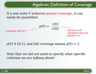 S. Hallé
𝜌(V) ∈ [0,1], and full coverage means 𝜌(V) = 1.
Algebraic Definition of Coverage
If a test suite V achieves partial coverage, it can
easily be quantiﬁed:
𝜌(V) =
𝜏(V)
𝜏(N)
coverage ratio of V fraction of all
categories that are
present in V
Note that we did not need to specify what speciﬁc
criterion we are talking about!
 