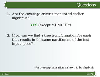 S. Hallé
1.
Questions
Are the coverage criteria mentioned earlier
algebraic?
2. If so, can we ﬁnd a tree transformation for each
that results in the same partitioning of the test
input space?
YES (except MUMCUT*)
*An over-approximation is shown to be algebraic
 
