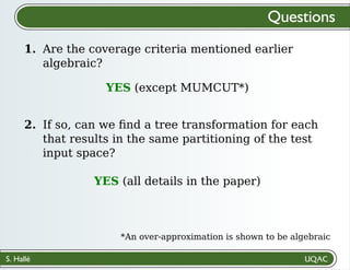 S. Hallé
1.
Questions
Are the coverage criteria mentioned earlier
algebraic?
2. If so, can we ﬁnd a tree transformation for each
that results in the same partitioning of the test
input space?
YES (except MUMCUT*)
*An over-approximation is shown to be algebraic
YES (all details in the paper)
 