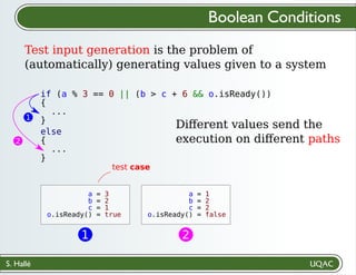 S. Hallé
Boolean Conditions
Test input generation is the problem of
(automatically) generating values given to a system
if (a % 3 == 0 || (b > c + 6 && o.isReady())
{
...
}
a = 3
b = 2
c = 1
o.isReady() = true
test case
else
{
...
}
2
a = 1
b = 2
c = 2
o.isReady() = false
2
Diﬀerent values send the
execution on diﬀerent paths
1
1
 
