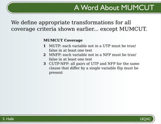 S. Hallé
We deﬁne appropriate transformations for all
coverage criteria shown earlier... except MUMCUT.
A Word About MUMCUT
MUTP: each variable not in a UTP must be true/
false in at least one test
MNFP: each variable not in a NFP must be true/
false in at least one test
CUTP-NFP: all pairs of UTP and NFP for the same
clause that diﬀer by a single variable ﬂip must be
present
MUMCUT Coverage
1
2
3
 