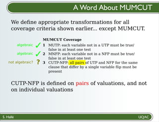 S. Hallé
✓
algebraic
✓
algebraic
not algebraic? ?
CUTP-NFP is deﬁned on pairs of valuations, and not
on individual valuations
We deﬁne appropriate transformations for all
coverage criteria shown earlier... except MUMCUT.
A Word About MUMCUT
MUTP: each variable not in a UTP must be true/
false in at least one test
MNFP: each variable not in a NFP must be true/
false in at least one test
CUTP-NFP: all pairs of UTP and NFP for the same
clause that diﬀer by a single variable ﬂip must be
present
MUMCUT Coverage
1
2
3
 