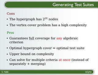 S. Hallé
Generating Test Suites
Cons
The hypergraph has 2|X|
nodes
The vertex cover problem has a high complexity
Pros
Guarantees full coverage for any algebraic
criterion
Optimal hypergraph cover ⇔ optimal test suite
Upper bound on complexity
Can solve for multiple criteria at once (instead of
separately + merging)
 