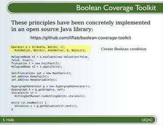 S. Hallé
Create Boolean condition
Boolean Coverage Toolkit
These principles have been concretely implemented
in an open source Java library:
https://github.com/liﬂab/boolean-coverage-toolkit
Operator o = Or(And(a, Not(b), c),
And(Not(a), Not(b)), And(Not(a), b, Not(c)));
HologramNode n1 = o.evaluate(new Valuation(false,
false, true));
Truncation t = new FailFast(2);
HologramNode n2 = t.applyTo(n1);
Set<Truncation> set = new HashSet<>();
set.add(new KeepTop(2));
set.add(new KeepVariable(a));
HypergraphGenerator g = new HypergraphGenerator();
Hypergraph h = g.getGraph(o, set);
Iterator<?> it =
HittingSetRunner.runHittingSet(h).iterator();
while (it.hasNext()) {
Valuation v = g.getValuation(it.next());
}
 