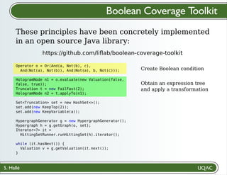 S. Hallé
Create Boolean condition
Obtain an expression tree
and apply a transformation
Boolean Coverage Toolkit
These principles have been concretely implemented
in an open source Java library:
https://github.com/liﬂab/boolean-coverage-toolkit
Operator o = Or(And(a, Not(b), c),
And(Not(a), Not(b)), And(Not(a), b, Not(c)));
HologramNode n1 = o.evaluate(new Valuation(false,
false, true));
Truncation t = new FailFast(2);
HologramNode n2 = t.applyTo(n1);
Set<Truncation> set = new HashSet<>();
set.add(new KeepTop(2));
set.add(new KeepVariable(a));
HypergraphGenerator g = new HypergraphGenerator();
Hypergraph h = g.getGraph(o, set);
Iterator<?> it =
HittingSetRunner.runHittingSet(h).iterator();
while (it.hasNext()) {
Valuation v = g.getValuation(it.next());
}
 